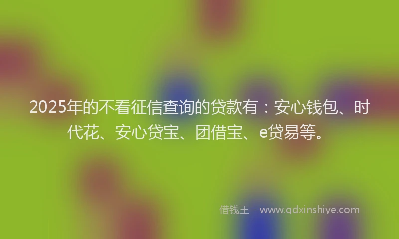 2025年的不看征信查询的贷款有：安心钱包、时代花、安心贷宝、团借宝、e贷易等。