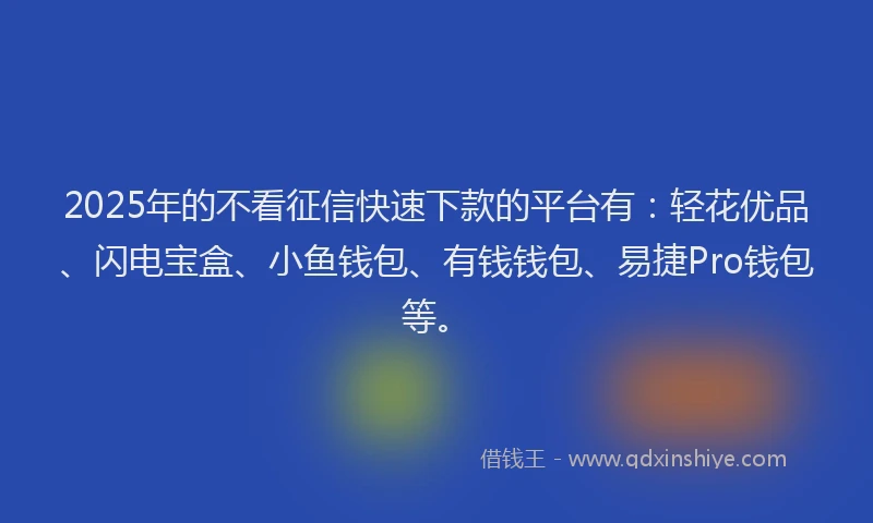 2025年的不看征信快速下款的平台有：轻花优品、闪电宝盒、小鱼钱包、有钱钱包、易捷Pro钱包等。