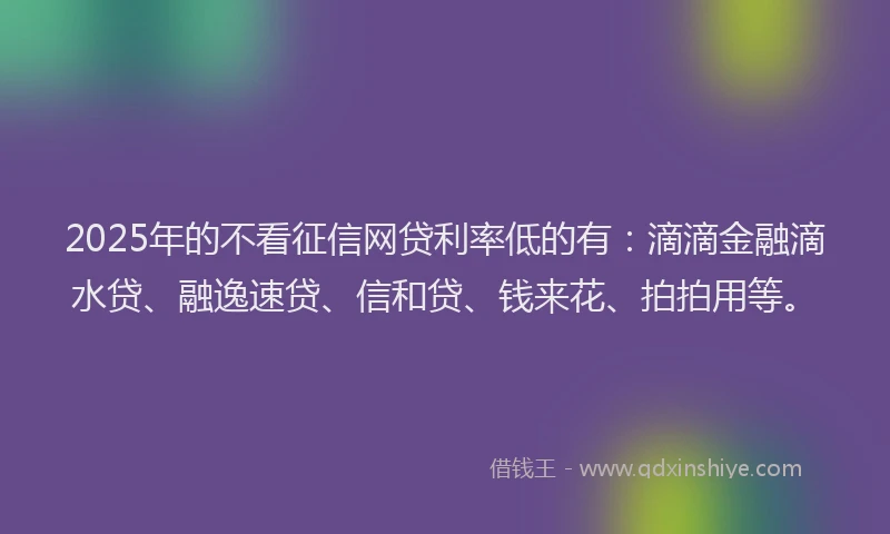 2025年的不看征信网贷利率低的有：滴滴金融滴水贷、融逸速贷、信和贷、钱来花、拍拍用等。