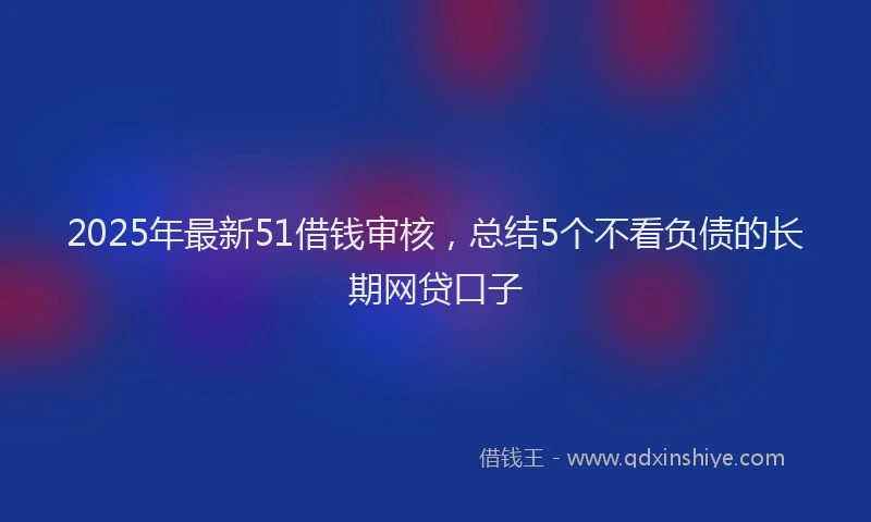 2025年最新51借钱审核，总结5个不看负债的长期网贷口子