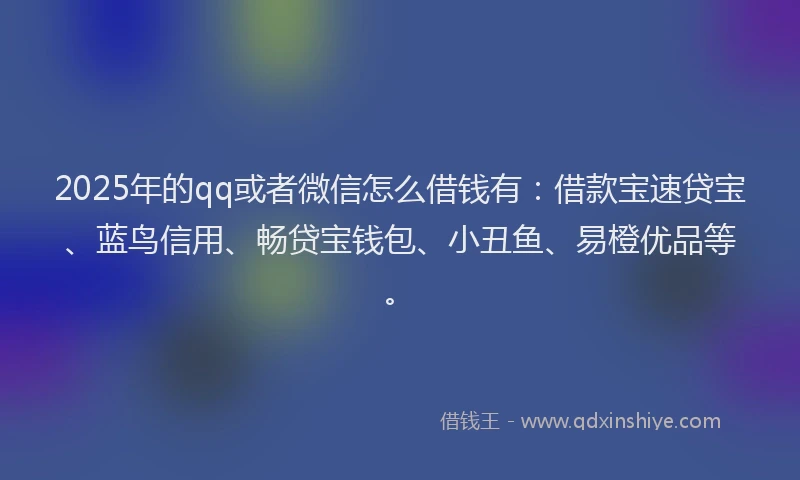 2025年的qq或者微信怎么借钱有：借款宝速贷宝、蓝鸟信用、畅贷宝钱包、小丑鱼、易橙优品等。