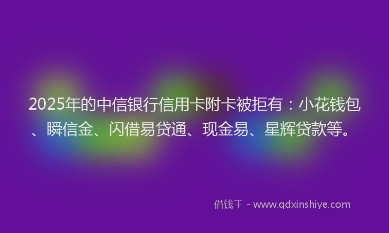 2025年的中信银行信用卡附卡被拒有：小花钱包、瞬信金、闪借易贷通、现金易、星辉贷款等。