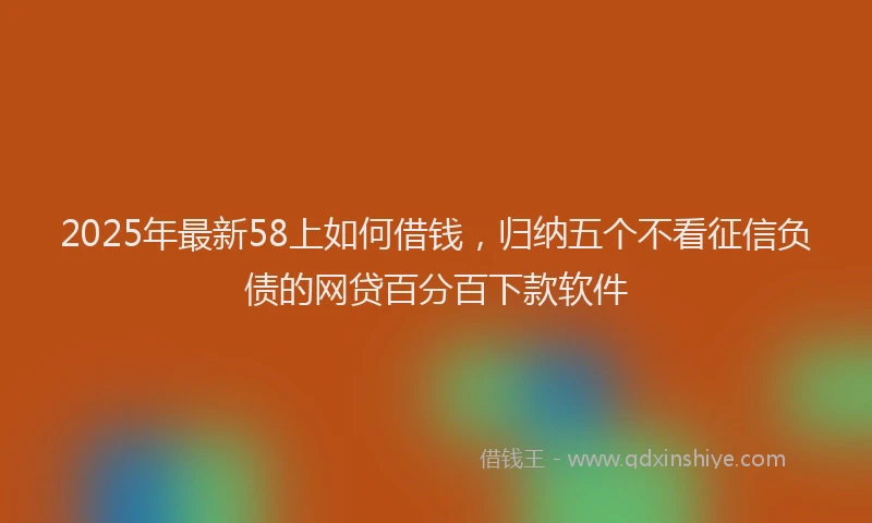 2025年最新58上如何借钱，归纳五个不看征信负债的网贷百分百下款软件