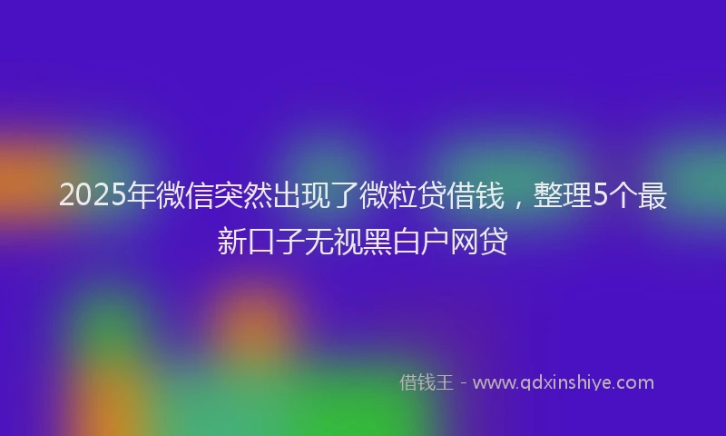 2025年微信突然出现了微粒贷借钱，整理5个最新口子无视黑白户网贷