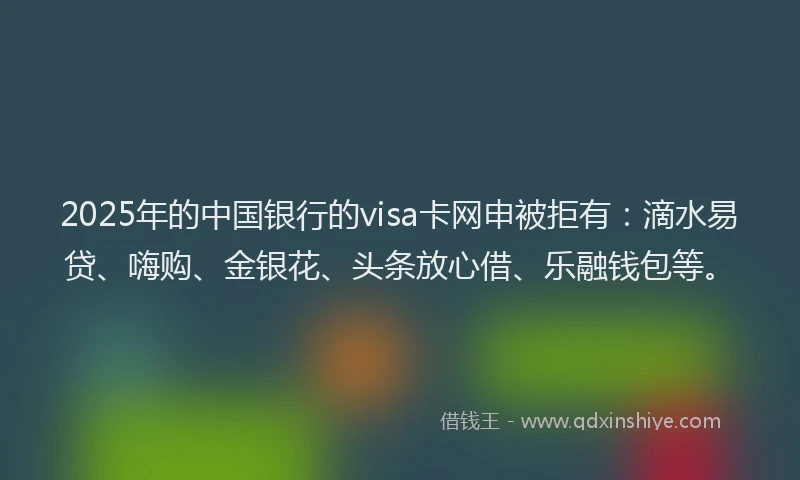 2025年的中国银行的visa卡网申被拒有：滴水易贷、嗨购、金银花、头条放心借、乐融钱包等。