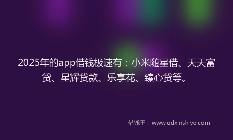 2025年的app借钱极速有：小米随星借、天天富贷、星辉贷款、乐享花、臻心贷等。