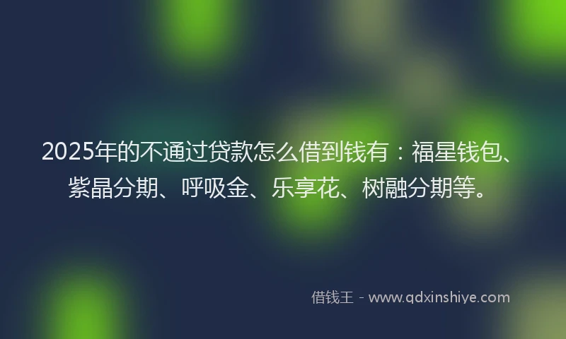 2025年的不通过贷款怎么借到钱有：福星钱包、紫晶分期、呼吸金、乐享花、树融分期等。