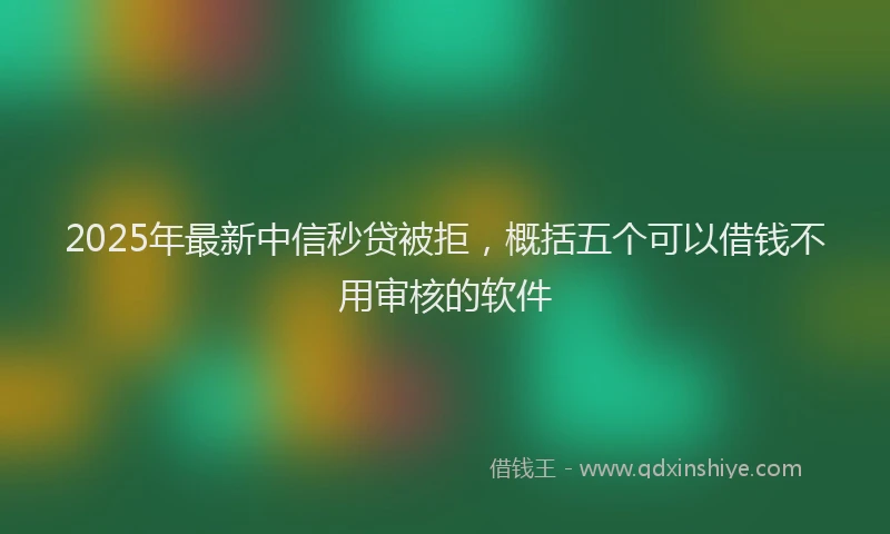 2025年最新中信秒贷被拒，概括五个可以借钱不用审核的软件