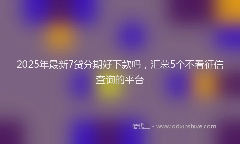 2025年最新7贷分期好下款吗，汇总5个不看征信查询的平台