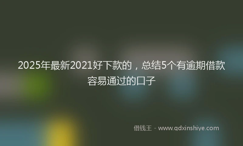 2025年最新2021好下款的，总结5个有逾期借款容易通过的口子