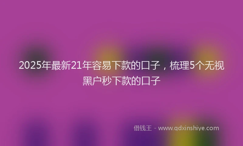2025年最新21年容易下款的口子，梳理5个无视黑户秒下款的口子
