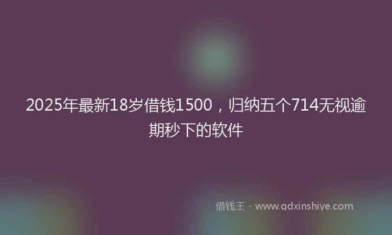 2025年最新18岁借钱1500，归纳五个714无视逾期秒下的软件
