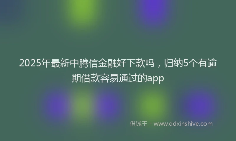 2025年最新中腾信金融好下款吗，归纳5个有逾期借款容易通过的app