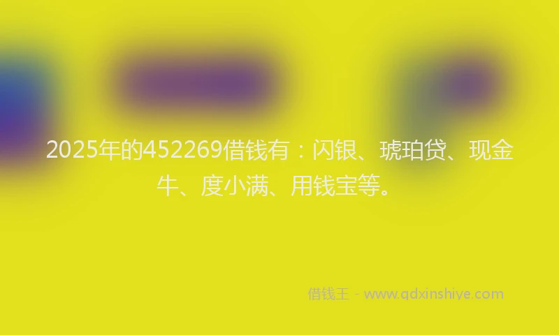 2025年的452269借钱有：闪银、琥珀贷、现金牛、度小满、用钱宝等。
