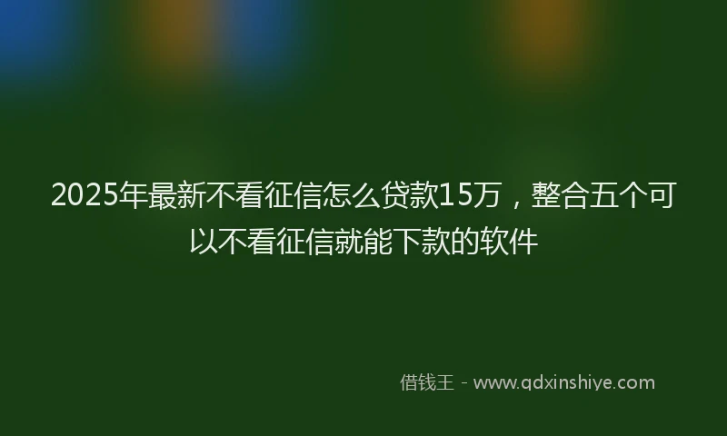 2025年最新不看征信怎么贷款15万，整合五个可以不看征信就能下款的软件