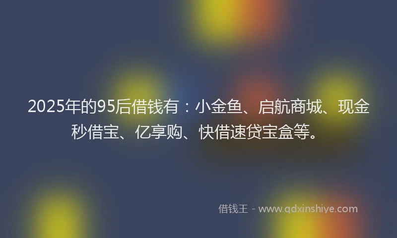 2025年的95后借钱有：小金鱼、启航商城、现金秒借宝、亿享购、快借速贷宝盒等。