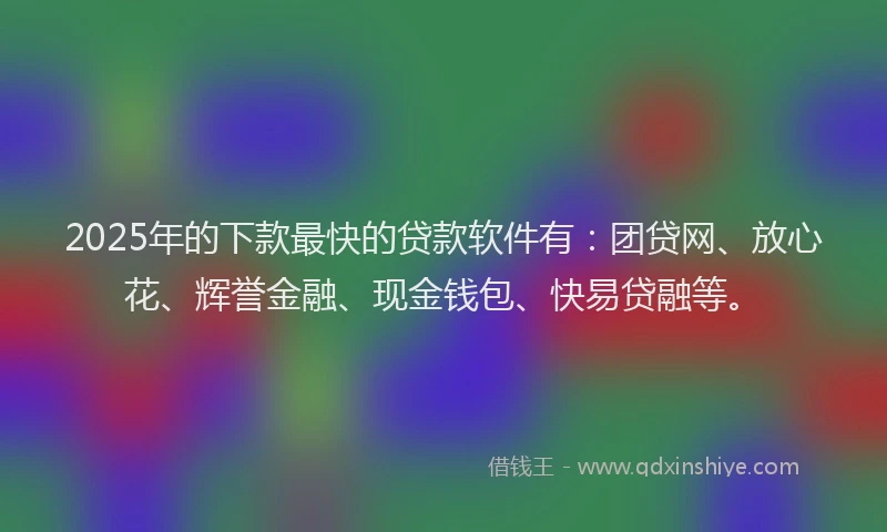 2025年的下款最快的贷款软件有：团贷网、放心花、辉誉金融、现金钱包、快易贷融等。