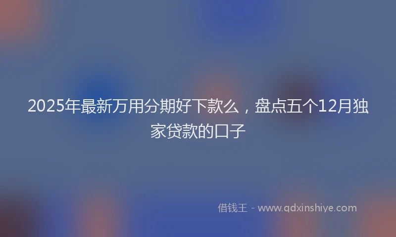 2025年最新万用分期好下款么，盘点五个12月独家贷款的口子