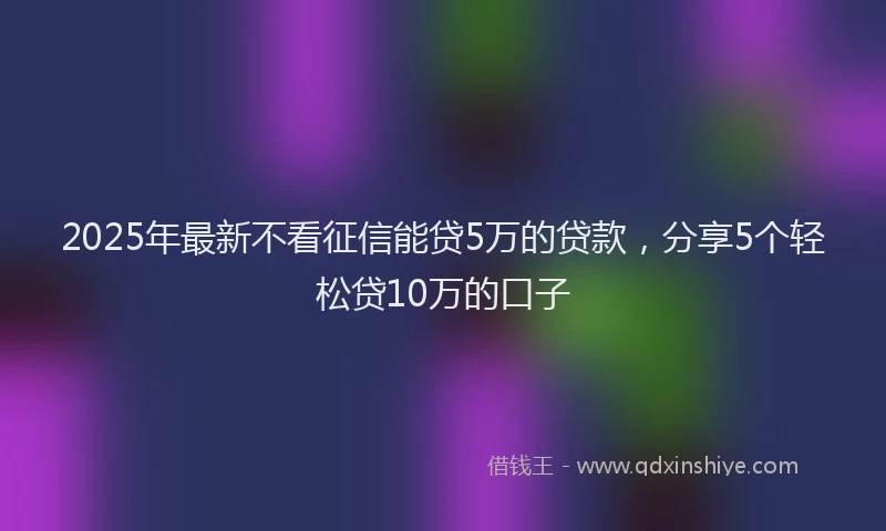 2025年最新不看征信能贷5万的贷款，分享5个轻松贷10万的口子