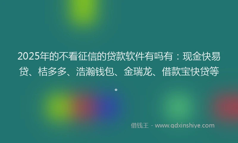 2025年的不看征信的贷款软件有吗有：现金快易贷、桔多多、浩瀚钱包、金瑞龙、借款宝快贷等。