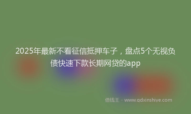 2025年最新不看征信抵押车子，盘点5个无视负债快速下款长期网贷的app