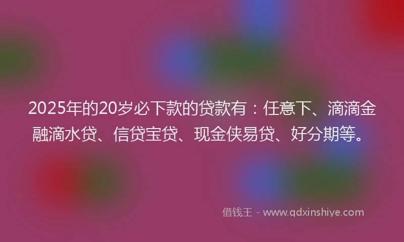 2025年的20岁必下款的贷款有：任意下、滴滴金融滴水贷、信贷宝贷、现金侠易贷、好分期等。