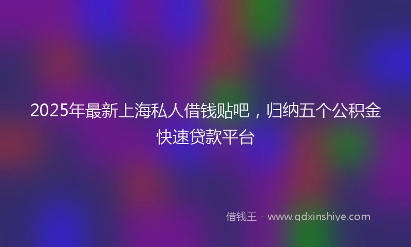 2025年最新上海私人借钱贴吧，归纳五个公积金快速贷款平台