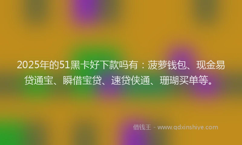 2025年的51黑卡好下款吗有：菠萝钱包、现金易贷通宝、瞬借宝贷、速贷侠通、珊瑚买单等。