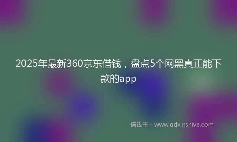 2025年最新360京东借钱，盘点5个网黑真正能下款的app