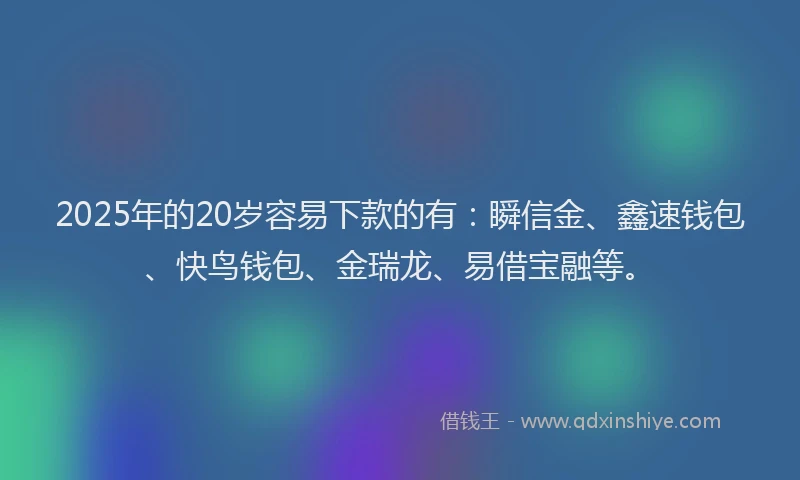 2025年的20岁容易下款的有：瞬信金、鑫速钱包、快鸟钱包、金瑞龙、易借宝融等。