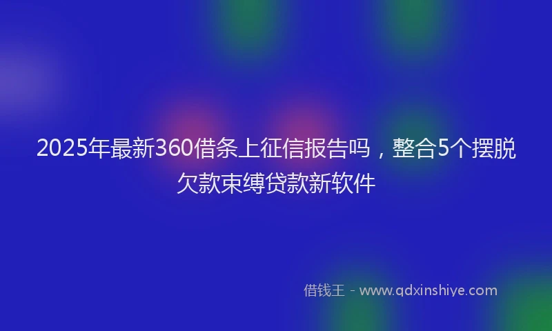 2025年最新360借条上征信报告吗，整合5个摆脱欠款束缚贷款新软件