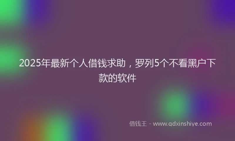 2025年最新个人借钱求助，罗列5个不看黑户下款的软件