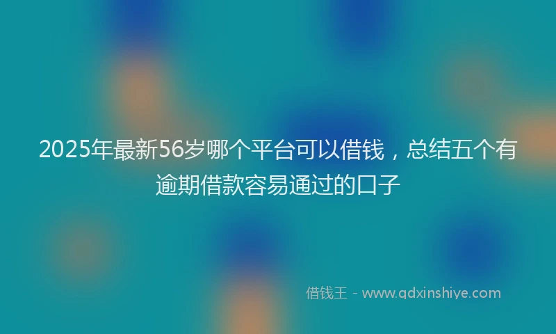 2025年最新56岁哪个平台可以借钱，总结五个有逾期借款容易通过的口子
