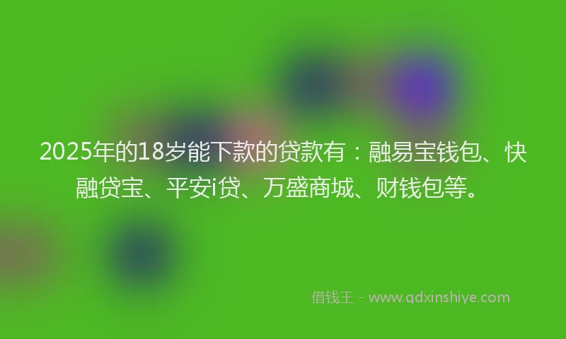 2025年的18岁能下款的贷款有：融易宝钱包、快融贷宝、平安i贷、万盛商城、财钱包等。