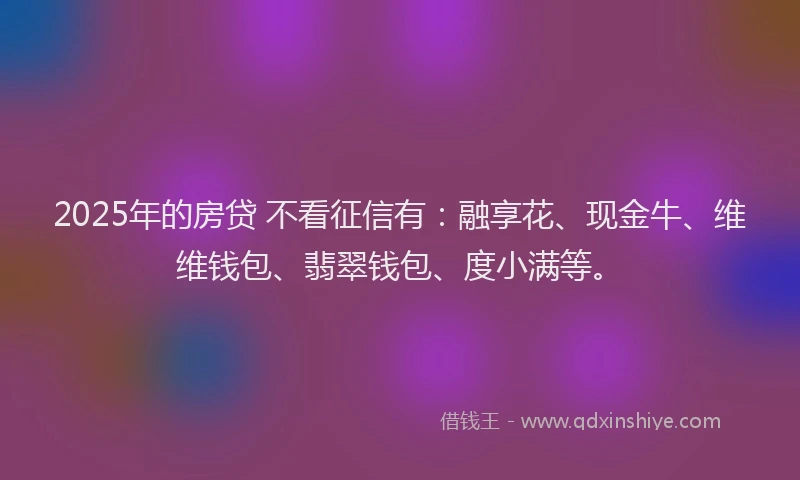 2025年的房贷 不看征信有：融享花、现金牛、维维钱包、翡翠钱包、度小满等。