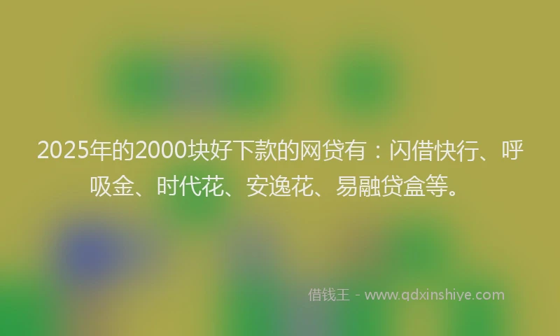 2025年的2000块好下款的网贷有：闪借快行、呼吸金、时代花、安逸花、易融贷盒等。