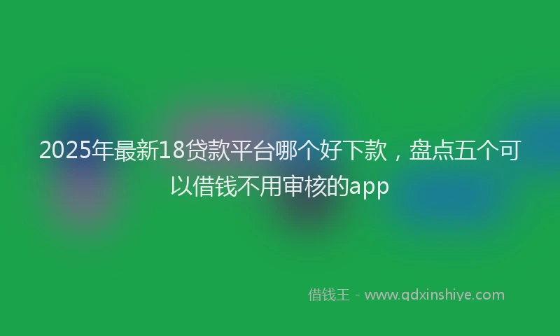 2025年最新18贷款平台哪个好下款，盘点五个可以借钱不用审核的app