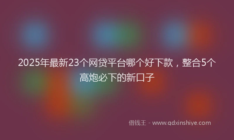 2025年最新23个网贷平台哪个好下款，整合5个高炮必下的新口子