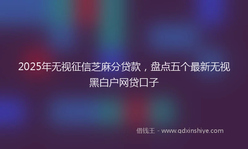2025年无视征信芝麻分贷款，盘点五个最新无视黑白户网贷口子