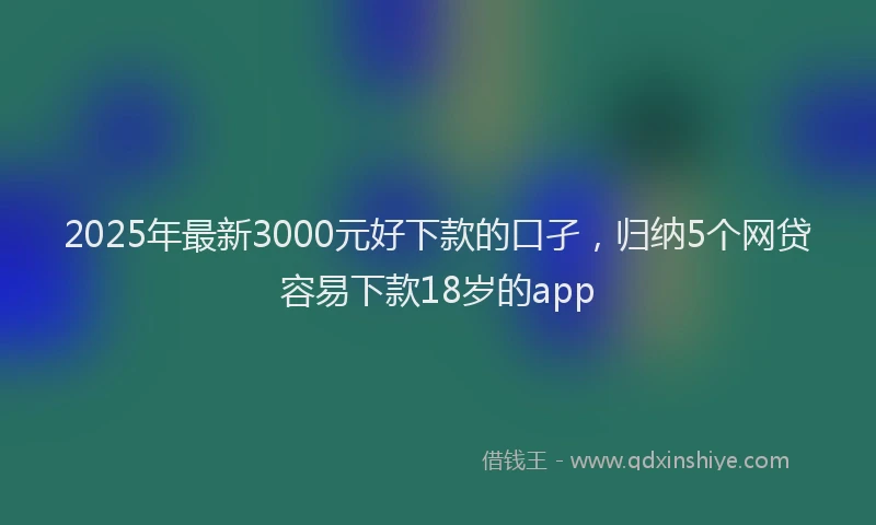 2025年最新3000元好下款的口孑，归纳5个网贷容易下款18岁的app