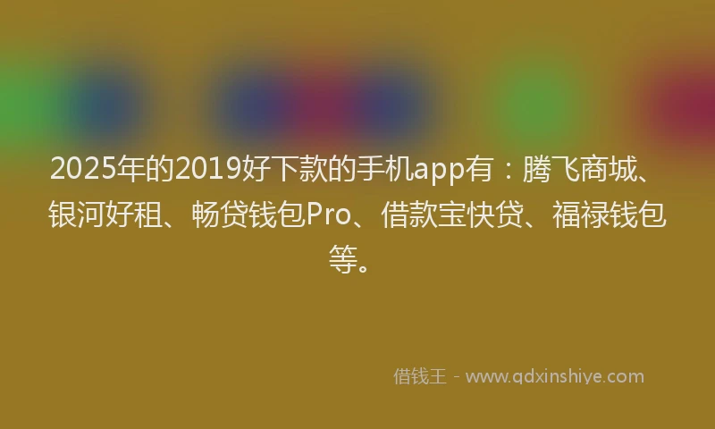 2025年的2019好下款的手机app有：腾飞商城、银河好租、畅贷钱包Pro、借款宝快贷、福禄钱包等。
