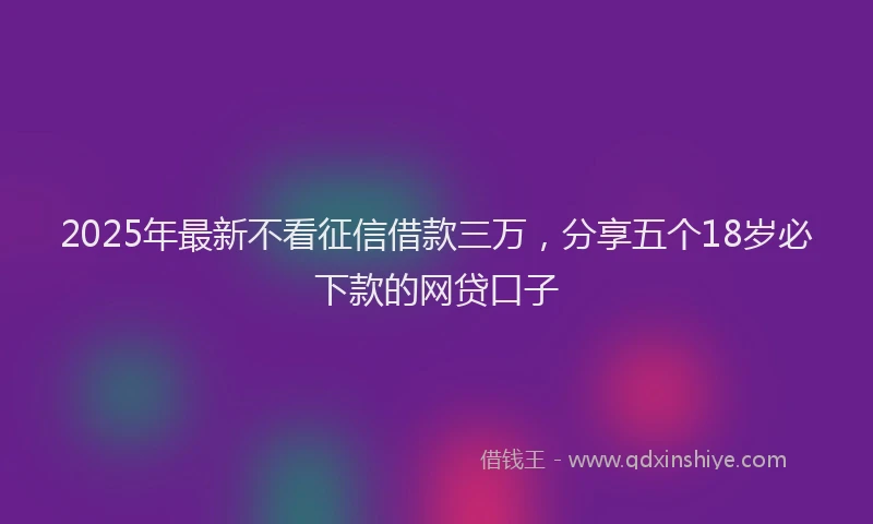 2025年最新不看征信借款三万，分享五个18岁必下款的网贷口子