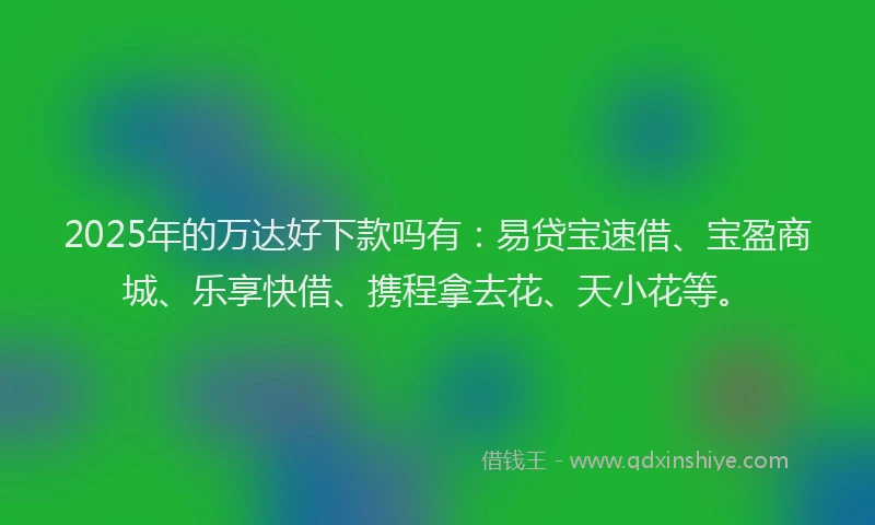 2025年的万达好下款吗有：易贷宝速借、宝盈商城、乐享快借、携程拿去花、天小花等。