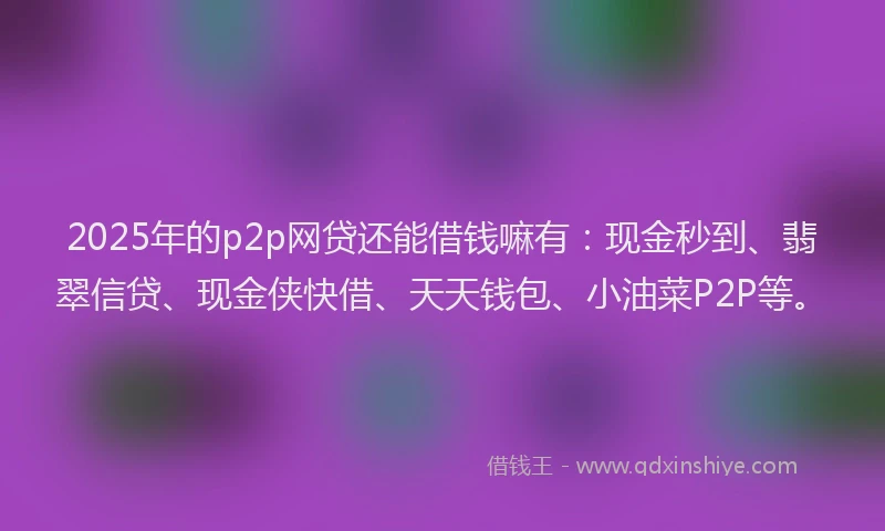 2025年的p2p网贷还能借钱嘛有：现金秒到、翡翠信贷、现金侠快借、天天钱包、小油菜P2P等。