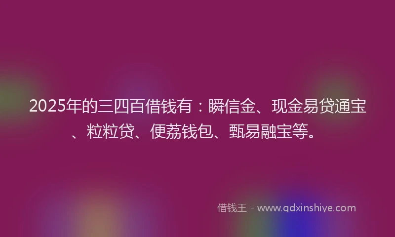 2025年的三四百借钱有：瞬信金、现金易贷通宝、粒粒贷、便荔钱包、甄易融宝等。