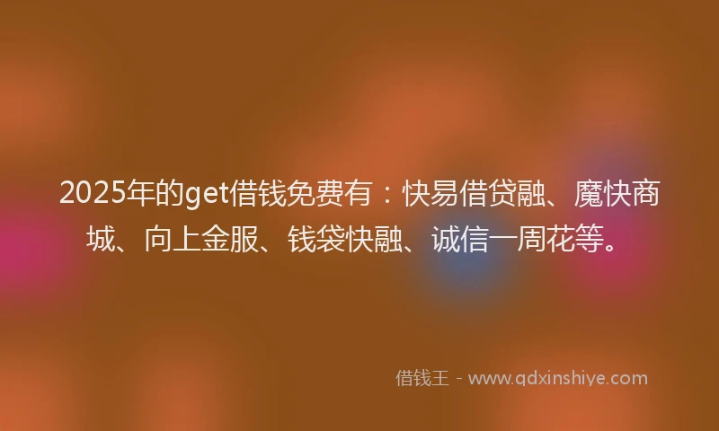 2025年的get借钱免费有：快易借贷融、魔快商城、向上金服、钱袋快融、诚信一周花等。