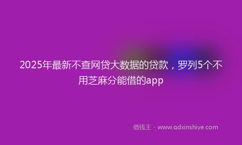 2025年最新不查网贷大数据的贷款，罗列5个不用芝麻分能借的app