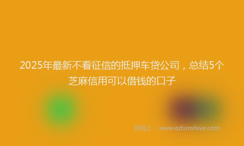2025年最新不看征信的抵押车贷公司，总结5个芝麻信用可以借钱的口子