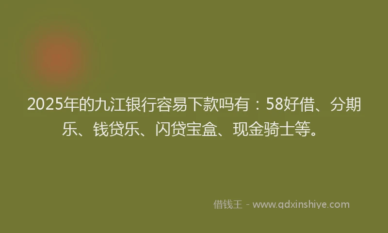 2025年的九江银行容易下款吗有：58好借、分期乐、钱贷乐、闪贷宝盒、现金骑士等。