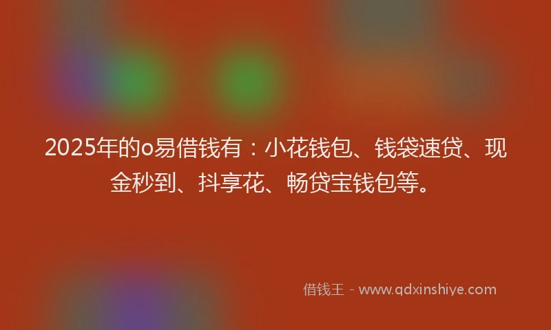 2025年的o易借钱有：小花钱包、钱袋速贷、现金秒到、抖享花、畅贷宝钱包等。
